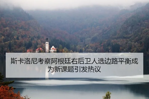 斯卡洛尼考察阿根廷右后卫人选边路平衡成为新课题引发热议