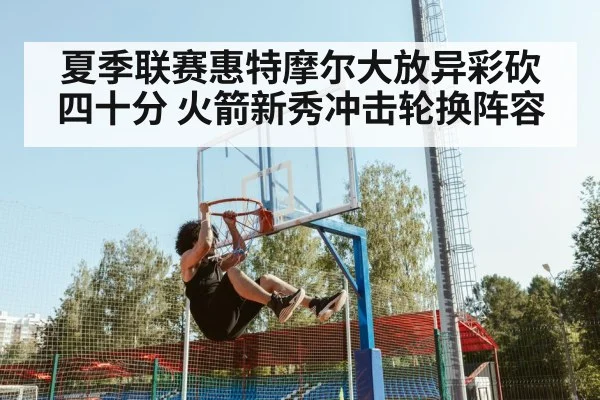 夏季联赛惠特摩尔大放异彩砍四十分 火箭新秀冲击轮换阵容